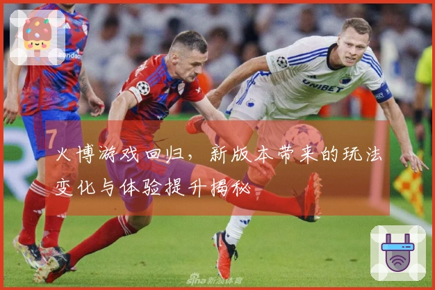 火博游戏回归，新版本带来的玩法变化与体验提升揭秘
