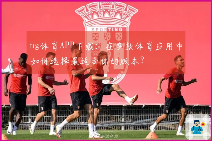 ng体育APP下载：在多款体育应用中如何选择最适合你的版本？