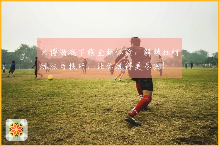 火博游戏下载全新体验，解锁独特玩法与技巧，让你玩得更尽兴！