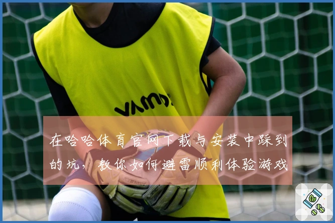 在哈哈体育官网下载与安装中踩到的坑，教你如何避雷顺利体验游戏乐趣