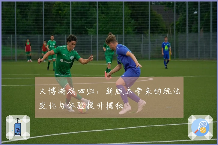 火博游戏回归，新版本带来的玩法变化与体验提升揭秘