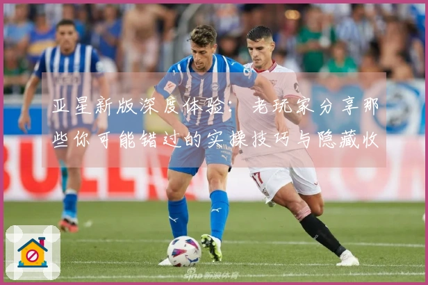 亚星新版深度体验：老玩家分享那些你可能错过的实操技巧与隐藏收益