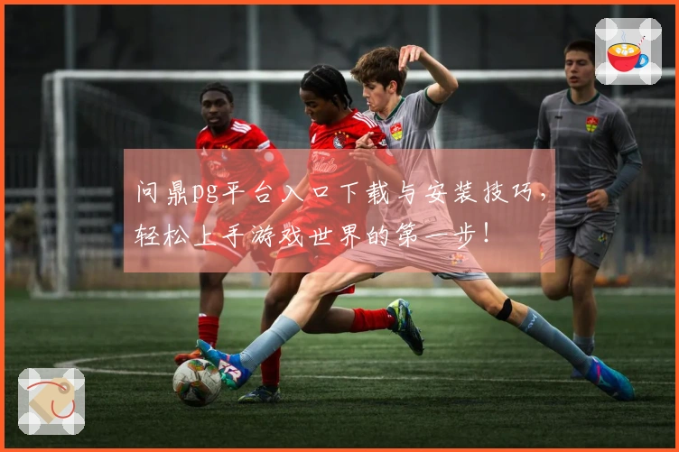 问鼎pg平台入口下载与安装技巧，轻松上手游戏世界的第一步！