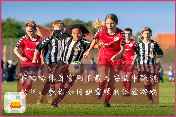 在哈哈体育官网下载与安装中踩到的坑，教你如何避雷顺利体验游戏乐趣